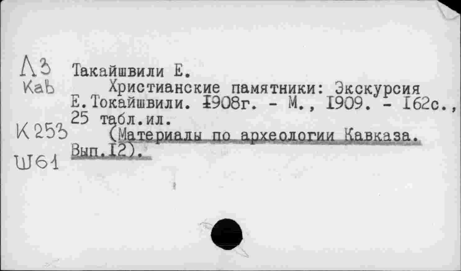 ﻿Къ
Іакайшвили Е.
КаЬ Христианские памятники: Экскурсия Е.Токайшвили. І908г. - М., 1909. - 162с., 25 табл.ил.
(Материалы по археологии Кавказа.
Ш6-І